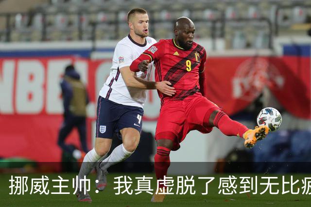 挪威主帅：我真虚脱了感到无比疲惫 对阵英格兰要踢得像猎犬一样